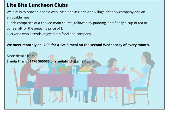 Lite Bite Luncheon Clubs We aim is to provide people who live alone in Harlaxton Village, friendly company and an enjoyable meal. Lunch comprises of a cooked main course, followed by pudding, and finally a cup of tea or coffee; all for the amazing price of £4. Everyone who attends enjoys both food and company.  We meet monthly at 12:00 for a 12:15 meal on the second Wednesday of every month.    More details from: Sheila Finch 01476 565086 or sheilafinch@gmail.com